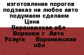 изготовление порогов подзаказ на любое авто . подумаем!сделаем! › Цена ­ 500 - Воронежская обл., Воронеж г. Авто » Услуги   . Воронежская обл.